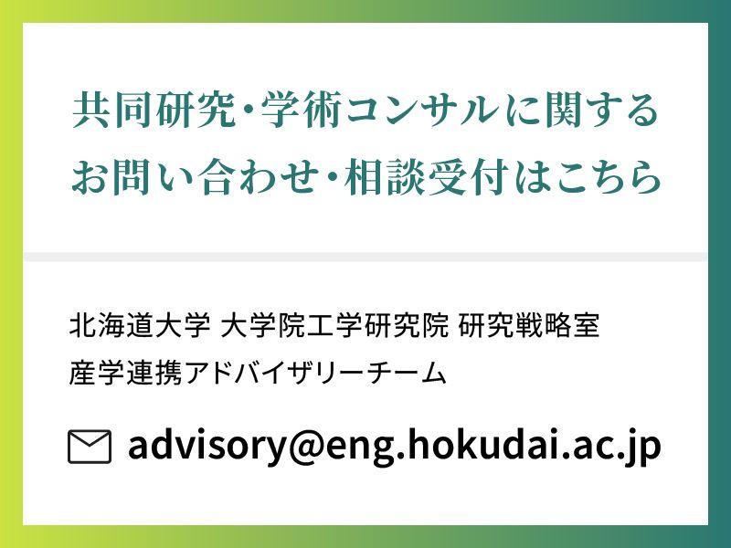 共同研究・学術コンサルに関する
お問い合わせ・相談受付はこちら

北海道大学 大学院工学研究院 研究戦略室
産学連携アドバイザリーチーム
advisory@eng.hokudai.ac.jp